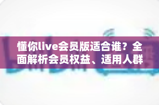 懂你live会员版适合谁？全面解析会员权益、适用人群与开通建议