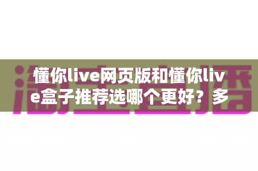 懂你live网页版和懂你live盒子推荐选哪个更好？多维度深度对比帮你一步到位做对选择