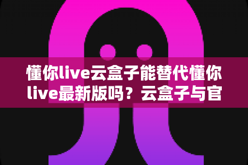 懂你live云盒子能替代懂你live最新版吗?云盒子与官方最新版全维度对比与实用选择指南 懂你live云盒子能替代懂你live最新版吗?云盒子与官方最新版全维度对比与实用选择指南