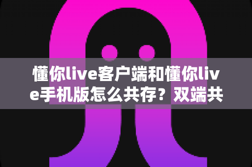 懂你live客户端和懂你live手机版怎么共存?双端共存安装与同步使用全攻略 懂你live客户端和懂你live手机版怎么共存?双端共存安装与同步使用全攻略