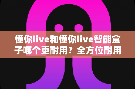 懂你live和懂你live智能盒子哪个更耐用?全方位耐用性对比分析与实用选购指南 懂你live和懂你live智能盒子哪个更耐用?全方位耐用性对比分析与实用选购指南