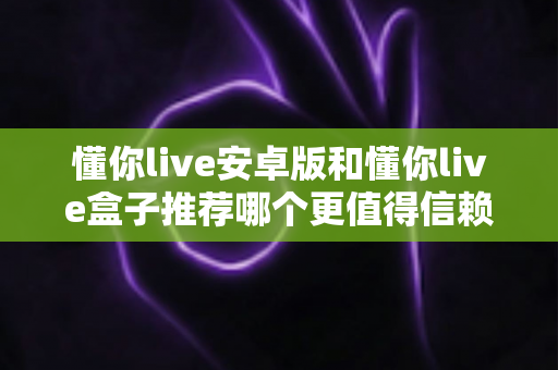 懂你live安卓版和懂你live盒子推荐哪个更值得信赖?深度对比分析与安全选购指南 懂你live安卓版和懂你live盒子推荐哪个更值得信赖?深度对比分析与安全选购指南