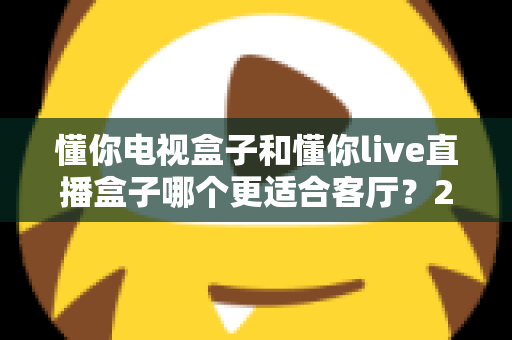 懂你电视盒子和懂你live直播盒子哪个更适合客厅?2025年家庭影音选购深度测评与避坑指南 懂你电视盒子和懂你live直播盒子哪个更适合客厅?2025年家庭影音选购深度测评与避坑指南