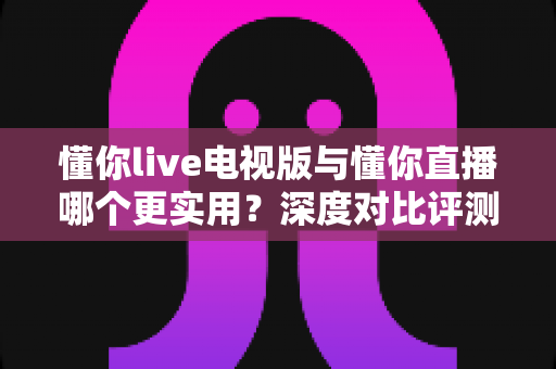 懂你live电视版与懂你直播哪个更实用?深度对比评测帮你选对观影利器 懂你live电视版与懂你直播哪个更实用?深度对比评测帮你选对观影利器