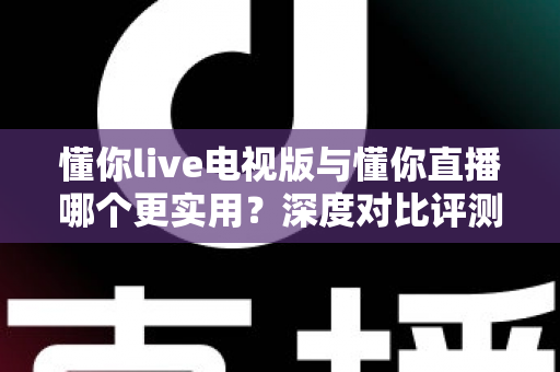 懂你live电视版与懂你直播哪个更实用?深度对比评测帮你选对观影利器 懂你live电视版与懂你直播哪个更实用?深度对比评测帮你选对观影利器