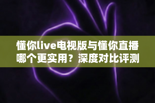 懂你live电视版与懂你直播哪个更实用?深度对比评测帮你选对观影利器 懂你live电视版与懂你直播哪个更实用?深度对比评测帮你选对观影利器
