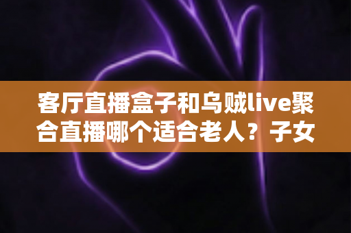 客厅直播盒子和乌贼live聚合直播哪个适合老人?子女必读的贴心选购与设置指南 客厅直播盒子和乌贼live聚合直播哪个适合老人?子女必读的贴心选购与设置指南