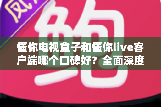 懂你电视盒子和懂你live客户端哪个口碑好？全面深度对比测评，看完再选不后悔
