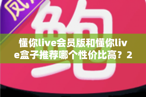 懂你live会员版和懂你live盒子推荐哪个性价比高?2025超全对比评测与避坑选购指南 懂你live会员版和懂你live盒子推荐哪个性价比高?2025超全对比评测与避坑选购指南