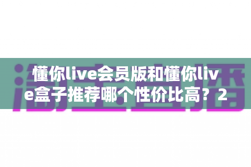 懂你live会员版和懂你live盒子推荐哪个性价比高?2025超全对比评测与避坑选购指南 懂你live会员版和懂你live盒子推荐哪个性价比高?2025超全对比评测与避坑选购指南