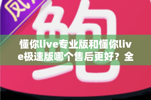懂你live专业版和懂你live极速版哪个售后更好?全面对比与选购指南一文读懂 懂你live专业版和懂你live极速版哪个售后更好?全面对比与选购指南一文读懂