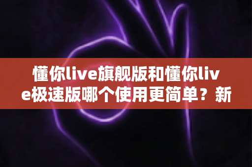 懂你live旗舰版和懂你live极速版哪个使用更简单？新手入门最全对比指南