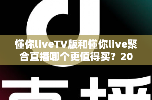 懂你liveTV版和懂你live聚合直播哪个更值得买?2025最全对比评测与避坑选购指南 懂你liveTV版和懂你live聚合直播哪个更值得买?2025最全对比评测与避坑选购指南