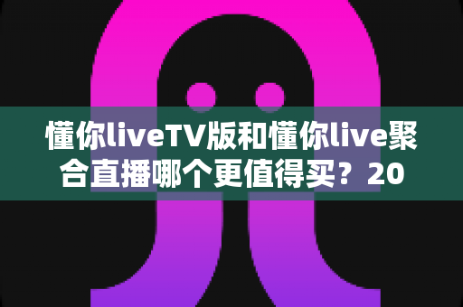 懂你liveTV版和懂你live聚合直播哪个更值得买?2025最全对比评测与避坑选购指南 懂你liveTV版和懂你live聚合直播哪个更值得买?2025最全对比评测与避坑选购指南