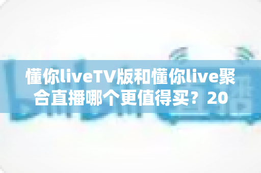 懂你liveTV版和懂你live聚合直播哪个更值得买?2025最全对比评测与避坑选购指南 懂你liveTV版和懂你live聚合直播哪个更值得买?2025最全对比评测与避坑选购指南