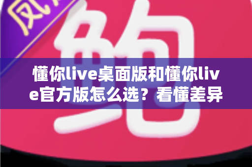 懂你live桌面版和懂你live官方版怎么选？看懂差异再下载，选对版本体验才不打折