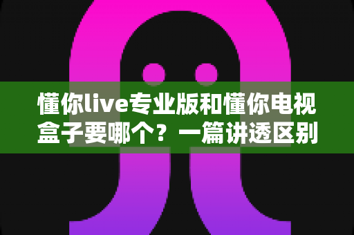 懂你live专业版和懂你电视盒子要哪个?一篇讲透区别、优缺点与选购建议 懂你live专业版和懂你电视盒子要哪个?一篇讲透区别、优缺点与选购建议