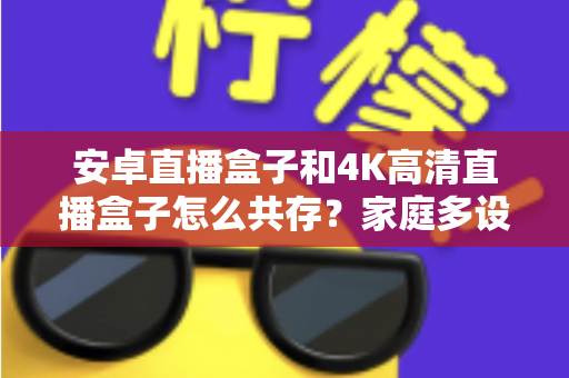 安卓直播盒子和4K高清直播盒子怎么共存?家庭多设备影音升级全攻略与实用搭配指南 安卓直播盒子和4K高清直播盒子怎么共存?家庭多设备影音升级全攻略与实用搭配指南