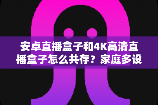 安卓直播盒子和4K高清直播盒子怎么共存？家庭多设备影音升级全攻略与实用搭配指南