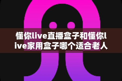 懂你live直播盒子和懂你live家用盒子哪个适合老人？2025最新选购指南与深度对比