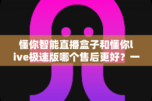 懂你智能直播盒子和懂你live极速版哪个售后更好?一文看懂售后差异,选购不踩坑 懂你智能直播盒子和懂你live极速版哪个售后更好?一文看懂售后差异,选购不踩坑