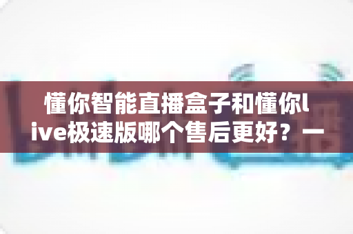 懂你智能直播盒子和懂你live极速版哪个售后更好?一文看懂售后差异,选购不踩坑 懂你智能直播盒子和懂你live极速版哪个售后更好?一文看懂售后差异,选购不踩坑