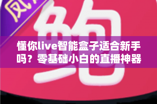 懂你live智能盒子适合新手吗？零基础小白的直播神器全面测评与入门指南