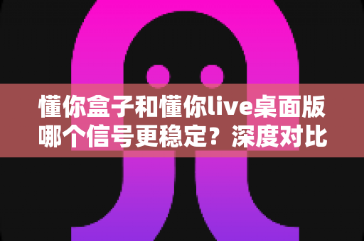 懂你盒子和懂你live桌面版哪个信号更稳定？深度对比分析与实用选购指南