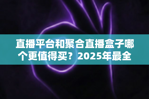 直播平台和聚合直播盒子哪个更值得买?2025年最全选购指南与深度对比分析 直播平台和聚合直播盒子哪个更值得买?2025年最全选购指南与深度对比分析