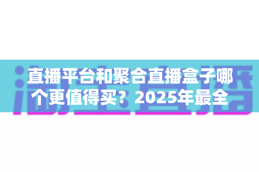 直播平台和聚合直播盒子哪个更值得买?2025年最全选购指南与深度对比分析 直播平台和聚合直播盒子哪个更值得买?2025年最全选购指南与深度对比分析