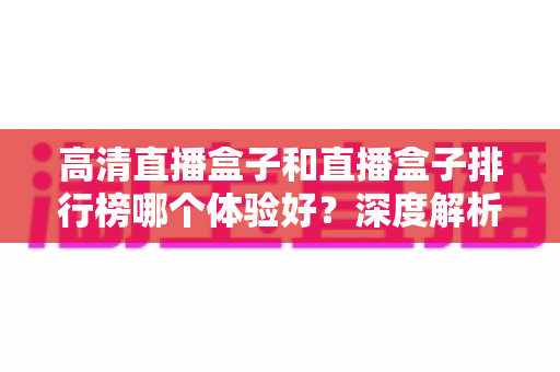 高清直播盒子和直播盒子排行榜哪个体验好？深度解析选购门道与真实使用感受