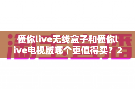 懂你live无线盒子和懂你live电视版哪个更值得买?2025深度对比选购指南,看完不踩坑 懂你live无线盒子和懂你live电视版哪个更值得买?2025深度对比选购指南,看完不踩坑