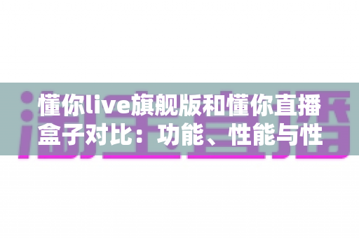 懂你live旗舰版和懂你直播盒子对比:功能、性能与性价比全方位深度评测指南 懂你live旗舰版和懂你直播盒子对比:功能、性能与性价比全方位深度评测指南