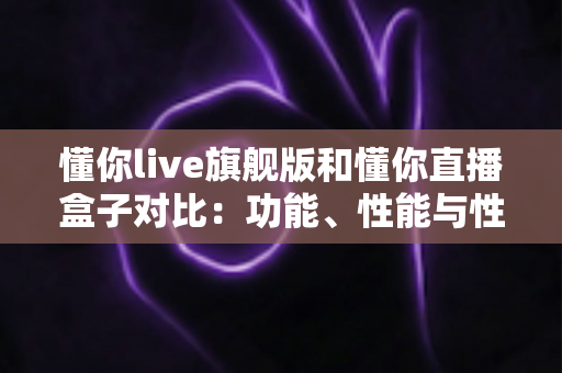 懂你live旗舰版和懂你直播盒子对比:功能、性能与性价比全方位深度评测指南 懂你live旗舰版和懂你直播盒子对比:功能、性能与性价比全方位深度评测指南