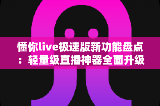 懂你live极速版新功能盘点:轻量级直播神器全面升级,流畅体验一步到位 懂你live极速版新功能盘点:轻量级直播神器全面升级,流畅体验一步到位
