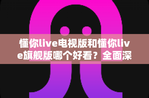 懂你live电视版和懂你live旗舰版哪个好看?全面深度对比测评,帮你一次选对版本 懂你live电视版和懂你live旗舰版哪个好看?全面深度对比测评,帮你一次选对版本