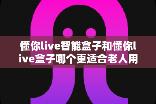 懂你live智能盒子和懂你live盒子哪个更适合老人用?长辈电视盒子选购全攻略 懂你live智能盒子和懂你live盒子哪个更适合老人用?长辈电视盒子选购全攻略