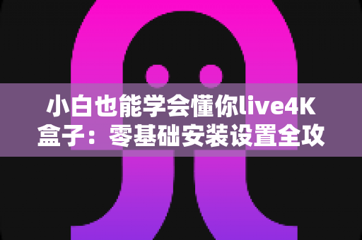 小白也能学会懂你live4K盒子：零基础安装设置全攻略，轻松畅享4K高清新视界