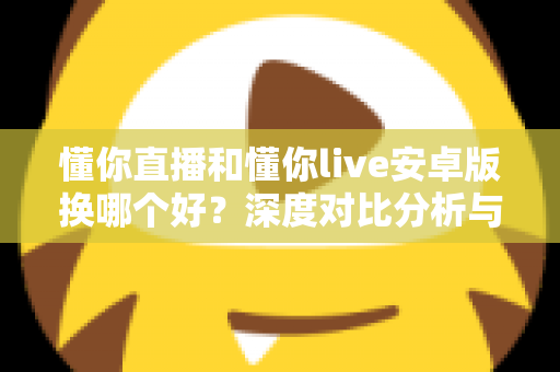 懂你直播和懂你live安卓版换哪个好？深度对比分析与实用选择指南