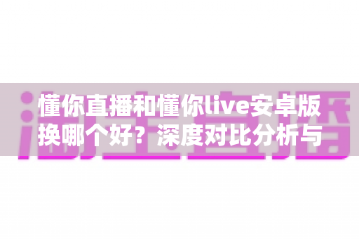 懂你直播和懂你live安卓版换哪个好？深度对比分析与实用选择指南