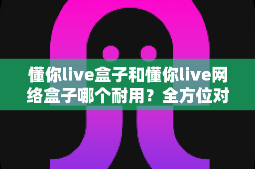 懂你live盒子和懂你live网络盒子哪个耐用？全方位对比分析与选购避坑指南
