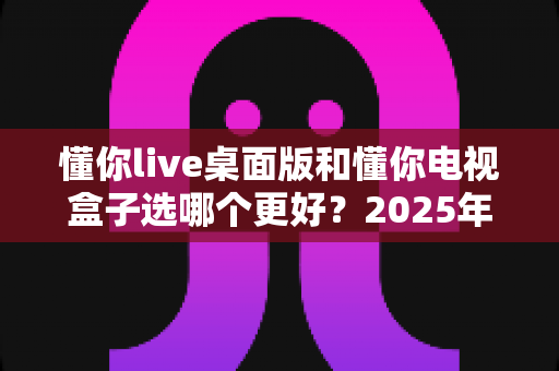 懂你live桌面版和懂你电视盒子选哪个更好?2025年最全选购对比指南帮你一次选对不踩坑 懂你live桌面版和懂你电视盒子选哪个更好?2025年最全选购对比指南帮你一次选对不踩坑