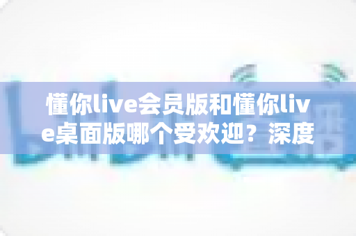 懂你live会员版和懂你live桌面版哪个受欢迎？深度对比分析与用户选择指南