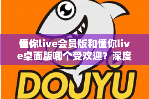 懂你live会员版和懂你live桌面版哪个受欢迎？深度对比分析与用户选择指南