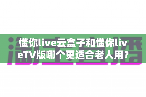 懂你live云盒子和懂你liveTV版哪个更适合老人用?2024最新老人看直播方案深度对比与选购指南 懂你live云盒子和懂你liveTV版哪个更适合老人用?2024最新老人看直播方案深度对比与选购指南