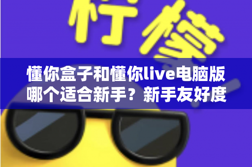 懂你盒子和懂你live电脑版哪个适合新手?新手友好度全面对比与选择指南 懂你盒子和懂你live电脑版哪个适合新手?新手友好度全面对比与选择指南