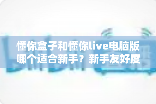 懂你盒子和懂你live电脑版哪个适合新手?新手友好度全面对比与选择指南 懂你盒子和懂你live电脑版哪个适合新手?新手友好度全面对比与选择指南