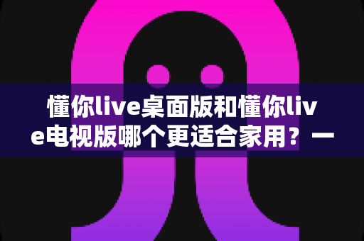 懂你live桌面版和懂你live电视版哪个更适合家用?一文读懂家庭娱乐最佳选择 懂你live桌面版和懂你live电视版哪个更适合家用?一文读懂家庭娱乐最佳选择