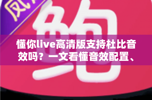 懂你live高清版支持杜比音效吗?一文看懂音效配置、开启方法与最佳听感方案 懂你live高清版支持杜比音效吗?一文看懂音效配置、开启方法与最佳听感方案