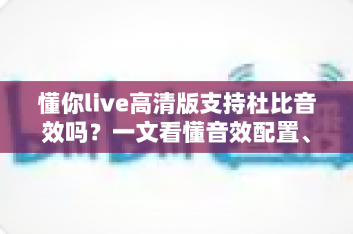 懂你live高清版支持杜比音效吗？一文看懂音效配置、开启方法与最佳听感方案